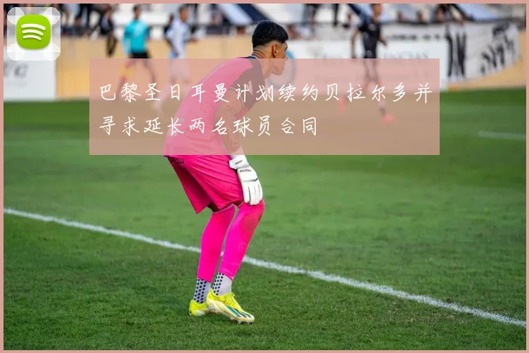 巴黎圣日耳曼计划续约贝拉尔多并寻求延长两名球员合同