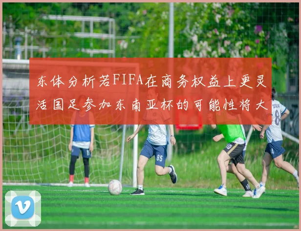 东体分析若FIFA在商务权益上更灵活国足参加东南亚杯的可能性将大增