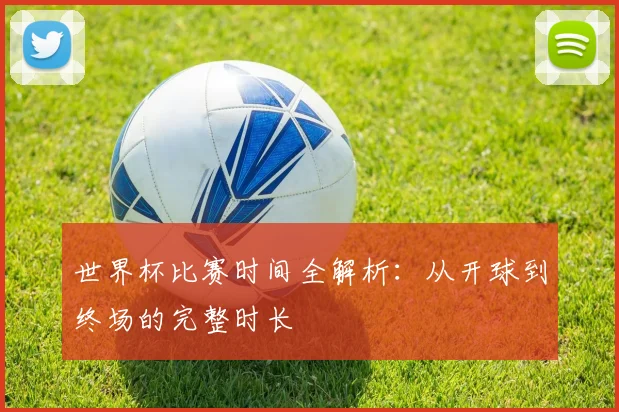 世界杯比赛时间全解析：从开球到终场的完整时长