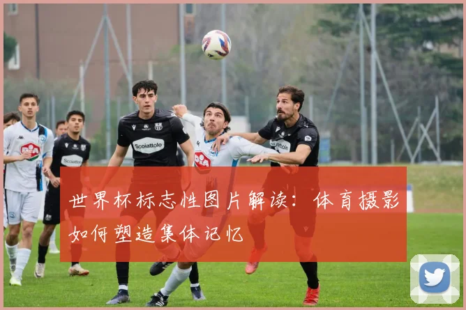 世界杯标志性图片解读:体育摄影如何塑造集体记忆