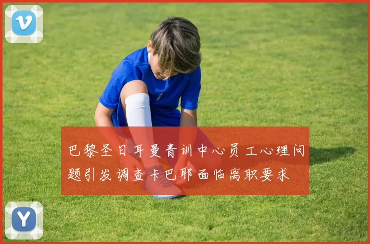 巴黎圣日耳曼青训中心员工心理问题引发调查卡巴耶面临离职要求