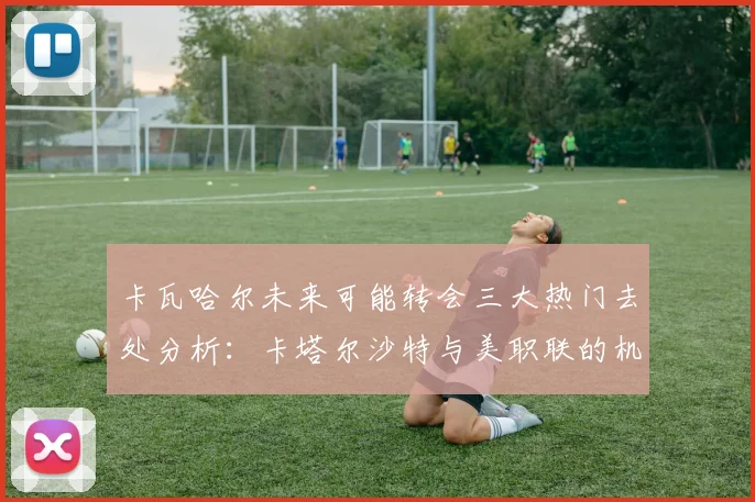 卡瓦哈尔未来可能转会三大热门去处分析：卡塔尔沙特与美职联的机会