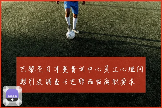 巴黎圣日耳曼青训中心员工心理问题引发调查卡巴耶面临离职要求