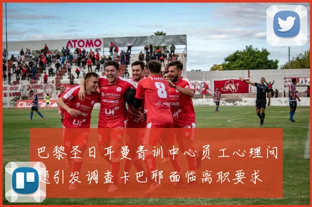 巴黎圣日耳曼青训中心员工心理问题引发调查卡巴耶面临离职要求