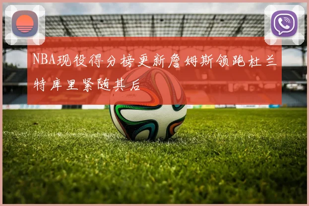 NBA现役得分榜更新詹姆斯领跑杜兰特库里紧随其后