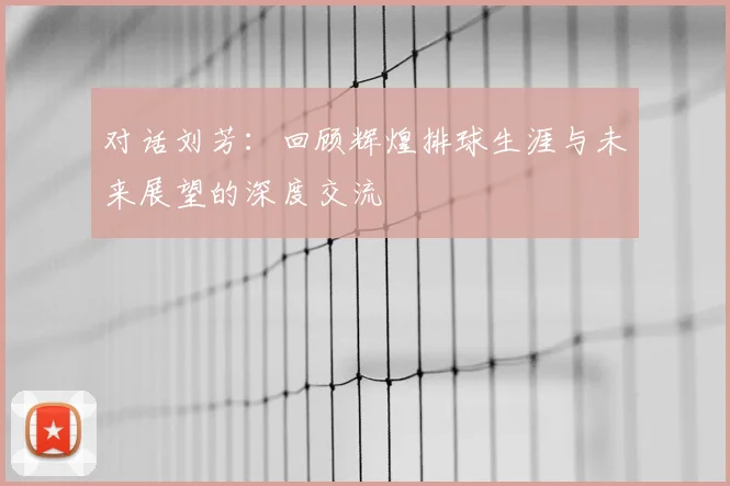 对话刘芳：回顾辉煌排球生涯与未来展望的深度交流