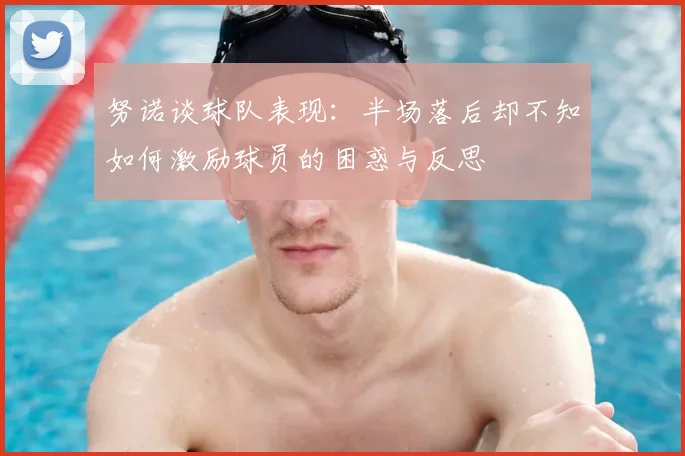 努诺谈球队表现：半场落后却不知如何激励球员的困惑与反思