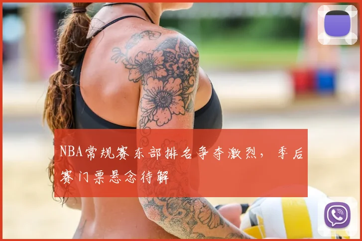 NBA常规赛东部排名争夺激烈,季后赛门票悬念待解