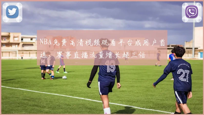NBA免费高清视频观看平台成用户首选，赛事直播流量增长超三倍