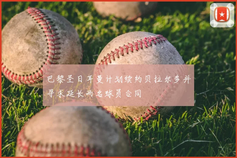 巴黎圣日耳曼计划续约贝拉尔多并寻求延长两名球员合同