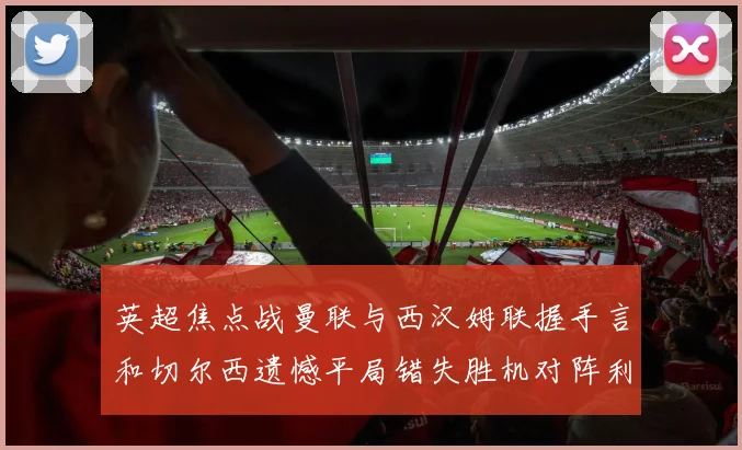 英超焦点战曼联与西汉姆联握手言和切尔西遗憾平局错失胜机对阵利兹联