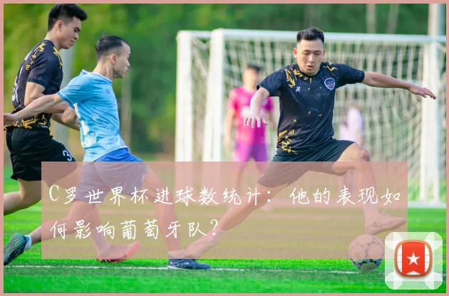 C罗世界杯进球数统计：他的表现如何影响葡萄牙队？