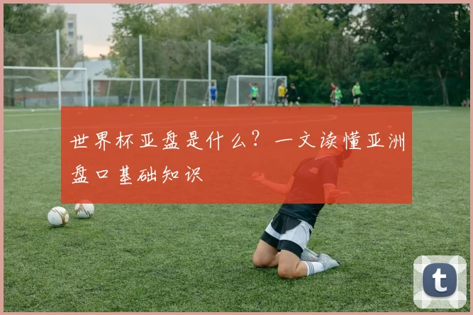 世界杯亚盘是什么？一文读懂亚洲盘口基础知识