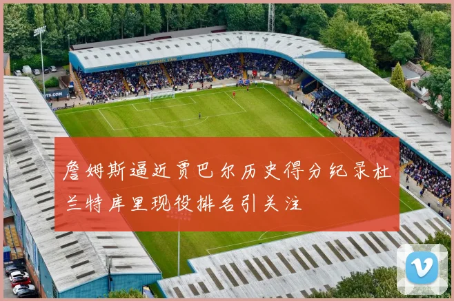 詹姆斯逼近贾巴尔历史得分纪录杜兰特库里现役排名引关注