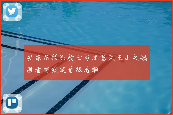 安东尼预测骑士与活塞天王山之战胜者将锁定晋级名额