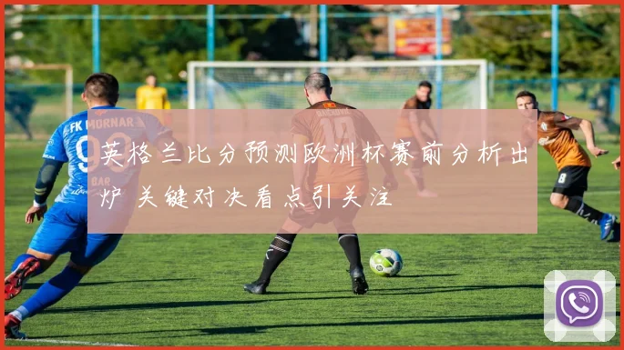 英格兰比分预测欧洲杯赛前分析出炉 关键对决看点引关注