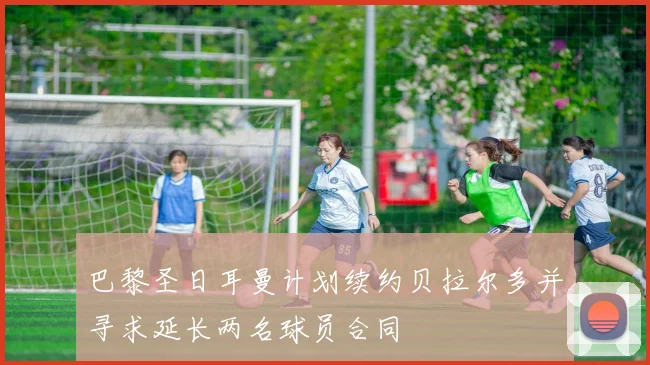 巴黎圣日耳曼计划续约贝拉尔多并寻求延长两名球员合同