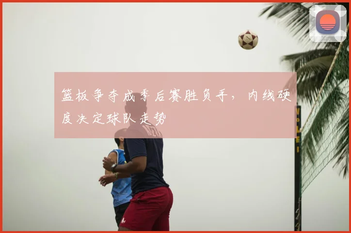 篮板争夺成季后赛胜负手，内线硬度决定球队走势