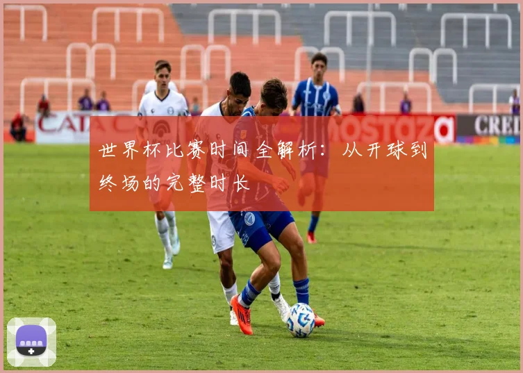 世界杯比赛时间全解析：从开球到终场的完整时长