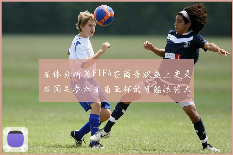 东体分析若FIFA在商务权益上更灵活国足参加东南亚杯的可能性将大增