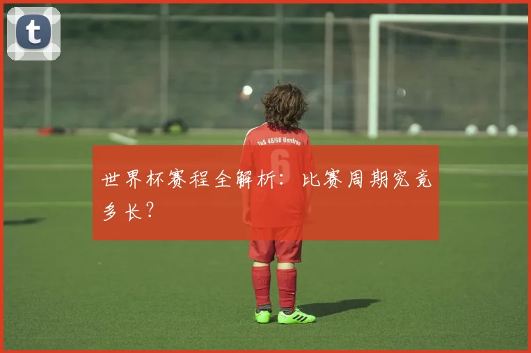 世界杯赛程全解析：比赛周期究竟多长？