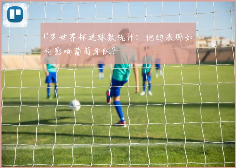 C罗世界杯进球数统计：他的表现如何影响葡萄牙队？