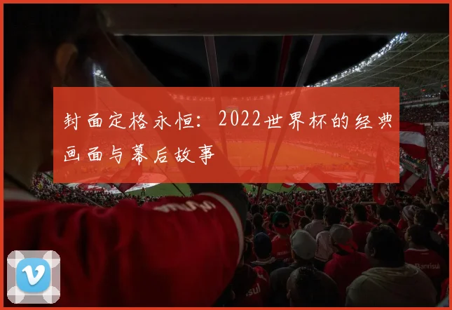 封面定格永恒:2022世界杯的经典画面与幕后故事