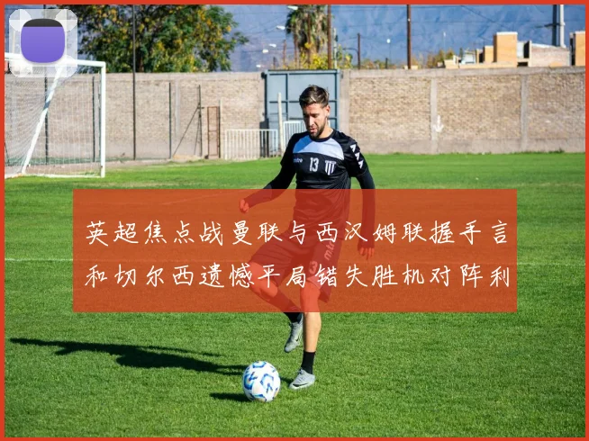 英超焦点战曼联与西汉姆联握手言和切尔西遗憾平局错失胜机对阵利兹联
