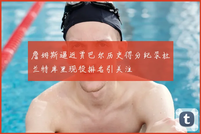 詹姆斯逼近贾巴尔历史得分纪录杜兰特库里现役排名引关注