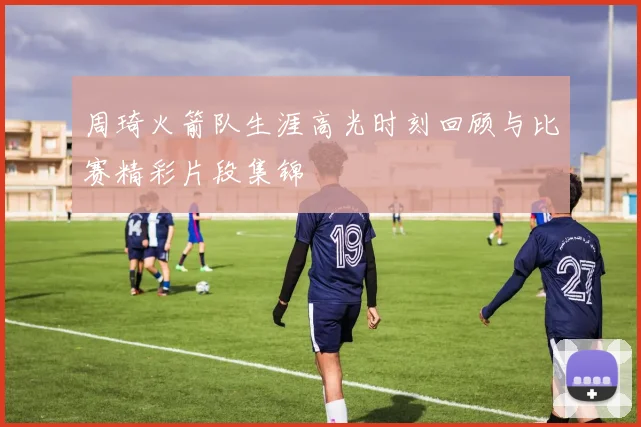周琦火箭队生涯高光时刻回顾与比赛精彩片段集锦