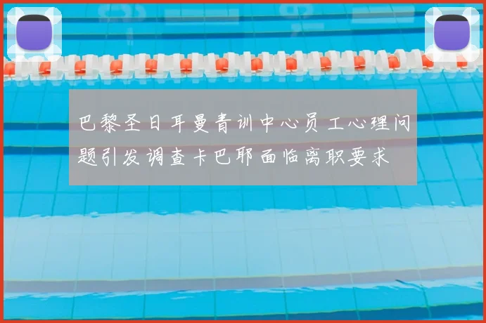 巴黎圣日耳曼青训中心员工心理问题引发调查卡巴耶面临离职要求