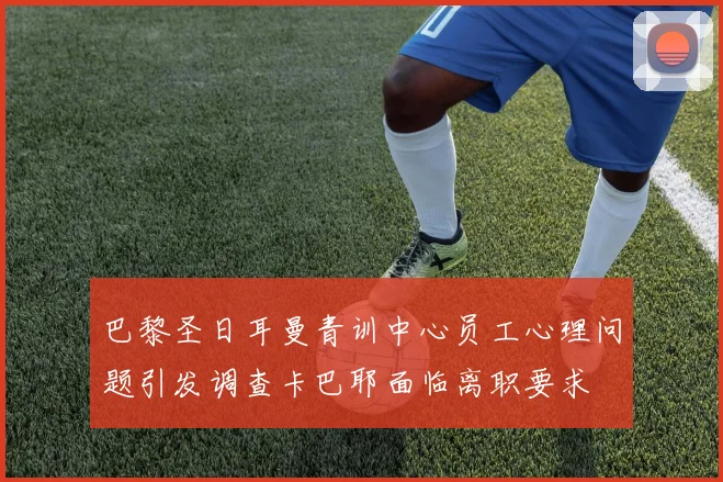 巴黎圣日耳曼青训中心员工心理问题引发调查卡巴耶面临离职要求