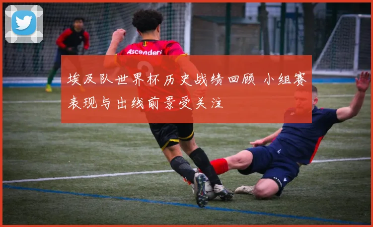 埃及队世界杯历史战绩回顾 小组赛表现与出线前景受关注