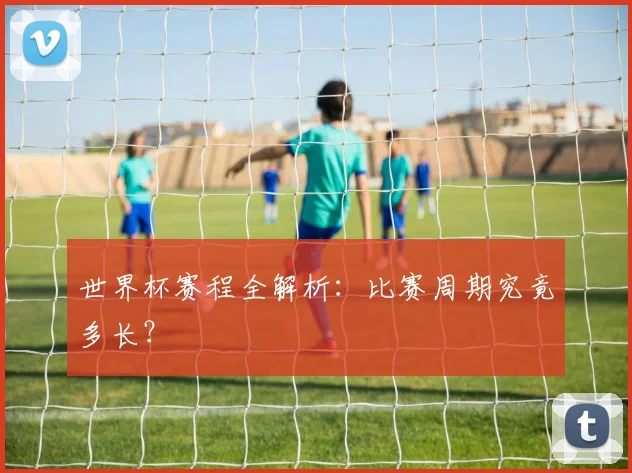 世界杯赛程全解析：比赛周期究竟多长？
