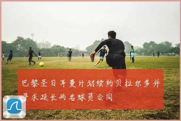 巴黎圣日耳曼计划续约贝拉尔多并寻求延长两名球员合同