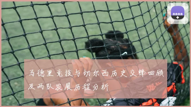马德里竞技与切尔西历史交锋回顾及两队发展历程分析