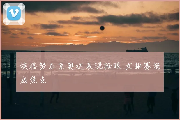埃格努东京奥运表现抢眼 女排赛场成焦点