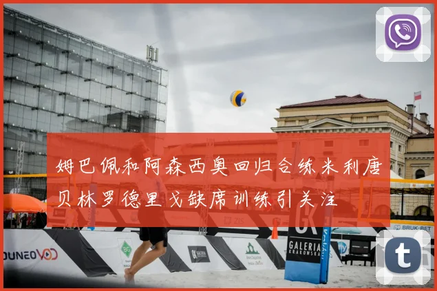 姆巴佩和阿森西奥回归合练米利唐贝林罗德里戈缺席训练引关注
