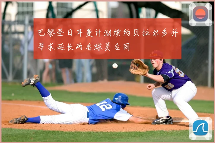 巴黎圣日耳曼计划续约贝拉尔多并寻求延长两名球员合同