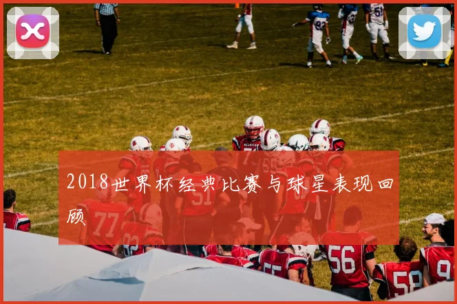 2018世界杯经典比赛与球星表现回顾