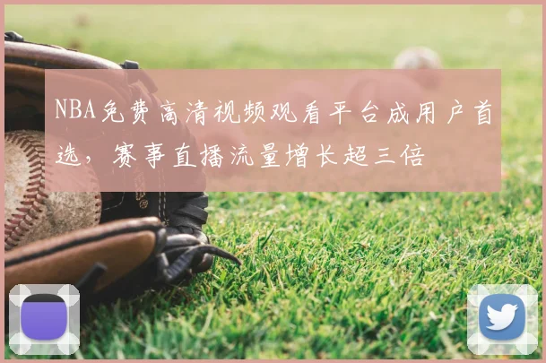 NBA免费高清视频观看平台成用户首选，赛事直播流量增长超三倍