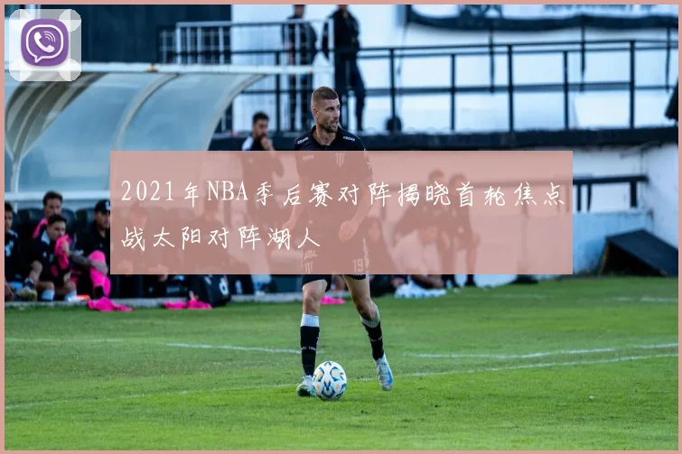 2021年NBA季后赛对阵揭晓首轮焦点战太阳对阵湖人