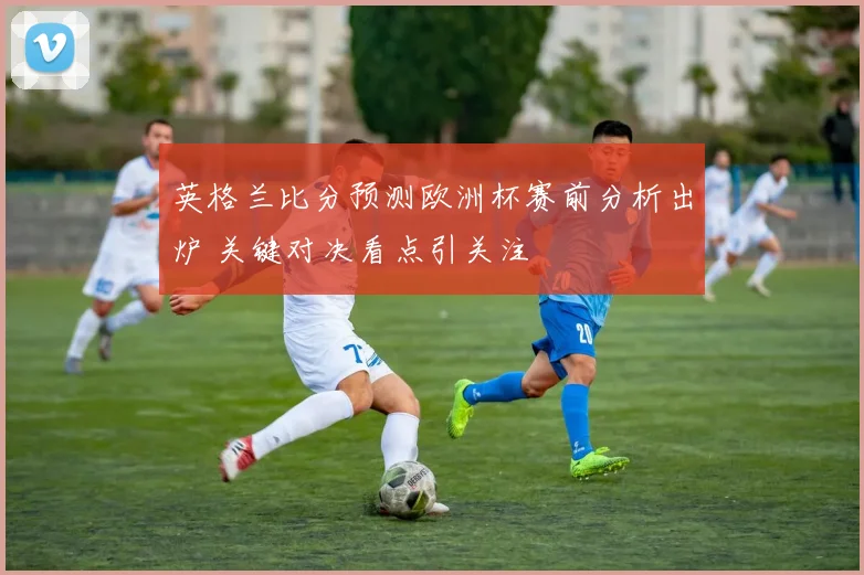 英格兰比分预测欧洲杯赛前分析出炉 关键对决看点引关注