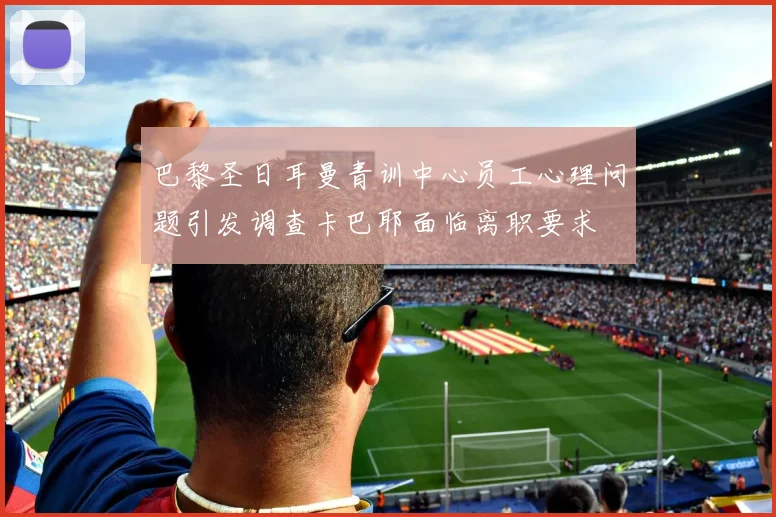 巴黎圣日耳曼青训中心员工心理问题引发调查卡巴耶面临离职要求