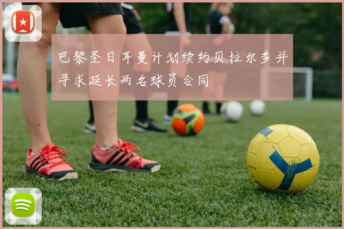 巴黎圣日耳曼计划续约贝拉尔多并寻求延长两名球员合同