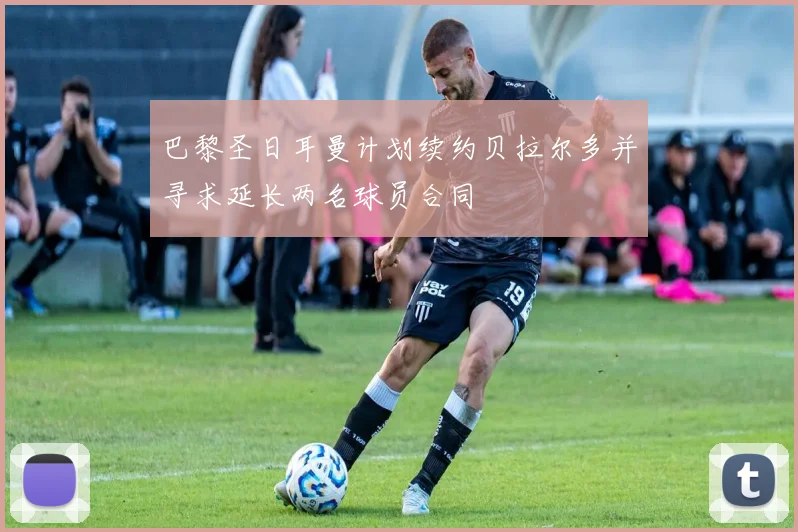 巴黎圣日耳曼计划续约贝拉尔多并寻求延长两名球员合同