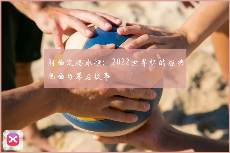 封面定格永恒:2022世界杯的经典画面与幕后故事