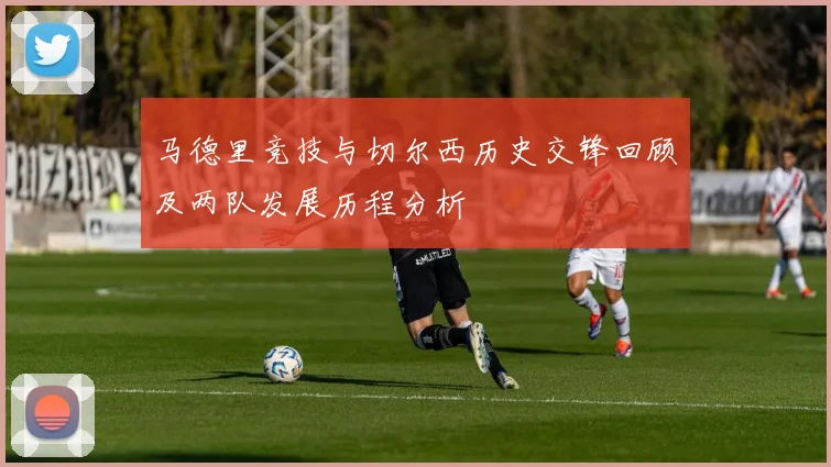 马德里竞技与切尔西历史交锋回顾及两队发展历程分析