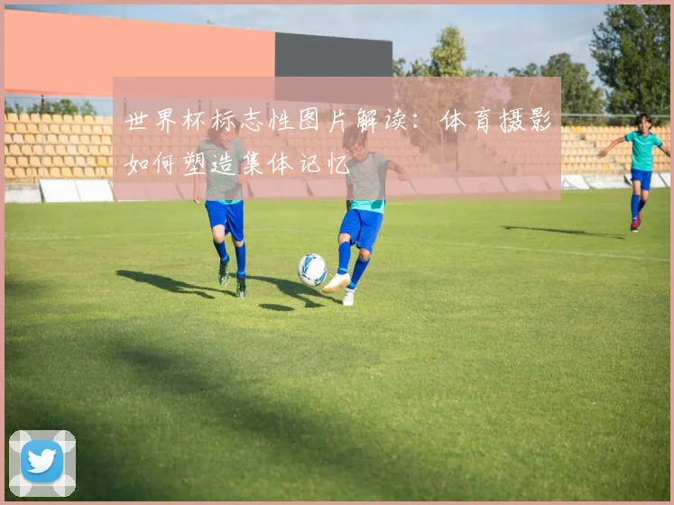 世界杯标志性图片解读:体育摄影如何塑造集体记忆