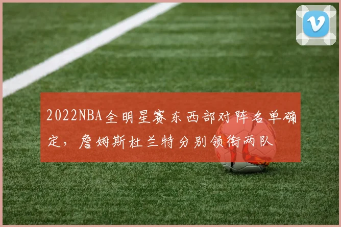 2022NBA全明星赛东西部对阵名单确定，詹姆斯杜兰特分别领衔两队
